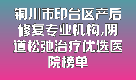 铜川市印台区产后修复专业机构，阴道松弛治疗优选医院榜单