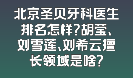 北京圣贝牙科医生排名怎样？胡莹、刘雪莲、刘希云擅长领域是啥？