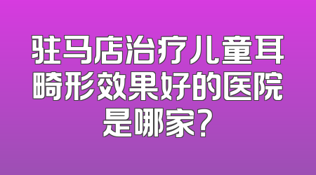 驻马店治疗儿童耳畸形效果好的医院是哪家？