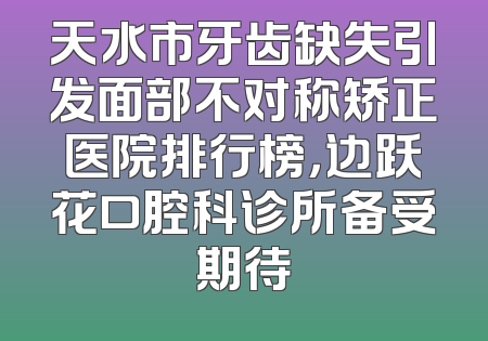 天水市牙齿缺失引发面部不对称矫正医院排行榜，边跃花口腔科诊所备受期待