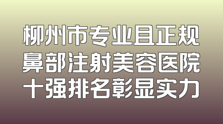 柳州市专业且正规鼻部注射美容医院十强排名彰显实力