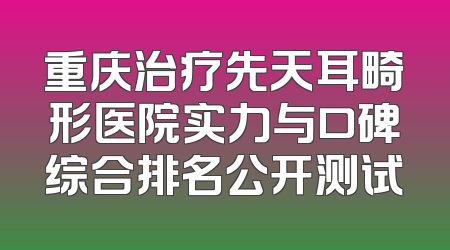 重庆治疗先天耳畸形医院实力与口碑综合排名公开测试