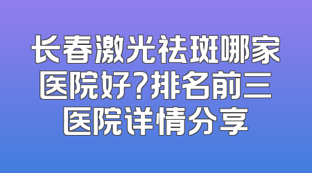 长春激光祛斑哪家医院好？排名前三医院详情分享