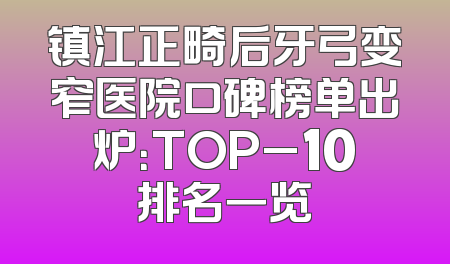 镇江正畸后牙弓变窄医院口碑榜单出炉：TOP_10排名一览