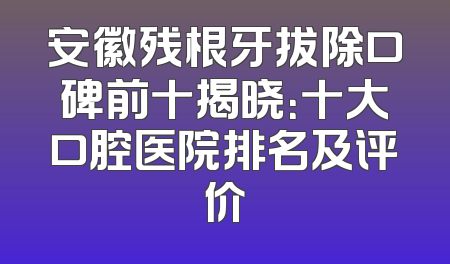 安徽残根牙拔除口碑前十揭晓：十大口腔医院排名及评价