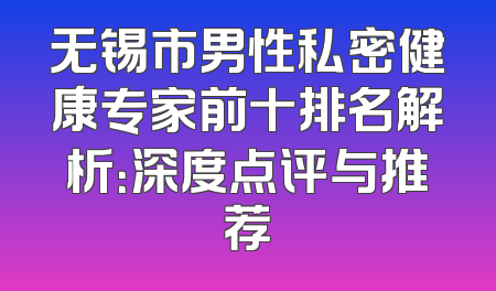无锡市男性私密健康专家前十排名解析：深度点评与推荐