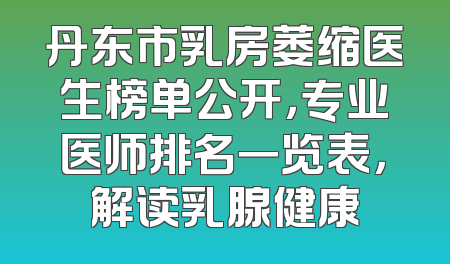 丹东市乳房萎缩医生榜单公开，专业医师排名一览表，解读乳腺健康