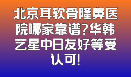 北京耳软骨隆鼻医院哪家靠谱？华韩艺星中日友好等受认可！