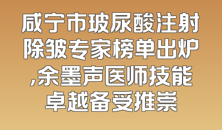 咸宁市玻尿酸注射除皱专家榜单出炉，余墨声医师技能卓越备受推崇