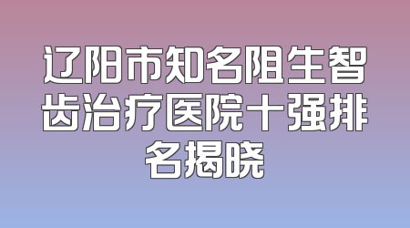 辽阳市知名阻生智齿治疗医院十强排名揭晓