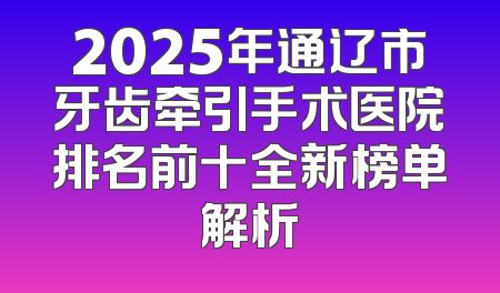 2025年通辽市牙齿牵引手术医院排名前十全新榜单解析