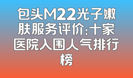 包头M22光子嫩肤服务评价：十家医院入围人气排行榜