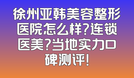 徐州亚韩美容整形医院怎么样？连锁医美？当地实力口碑测评！