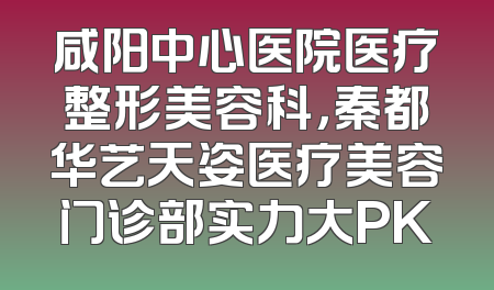 咸阳中心医院医疗整形美容科，秦都华艺天姿医疗美容门诊部实力大PK