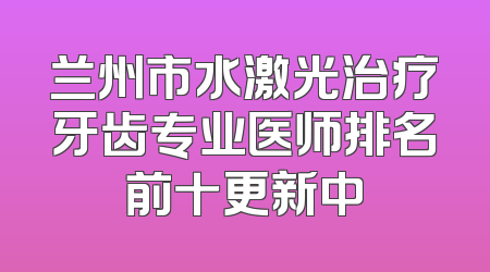 兰州市水激光治疗牙齿专业医师排名前十更新中