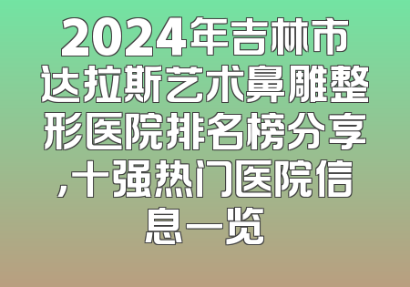 2024年吉林市达拉斯艺术鼻雕整形医院排名榜分享，十强热门医院信息一览