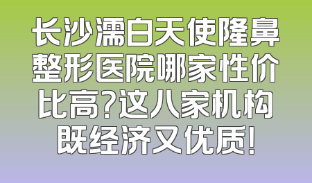 长沙濡白天使隆鼻整形医院哪家性价比高？这八家机构既经济又优质！