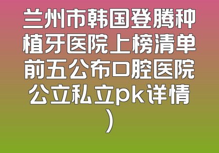兰州市韩国登腾种植牙医院上榜清单前五公布口腔医院公立私立pk详情）