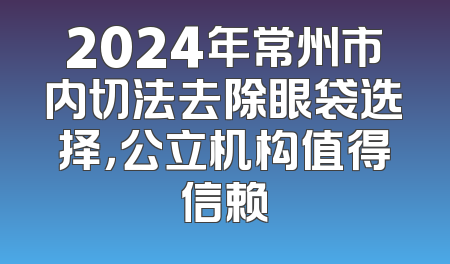 2024年常州市内切法去除眼袋选择，公立机构值得信赖