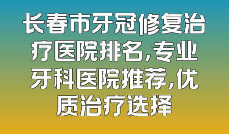 长春市牙冠修复治疗医院排名，专业牙科医院推荐，优质治疗选择