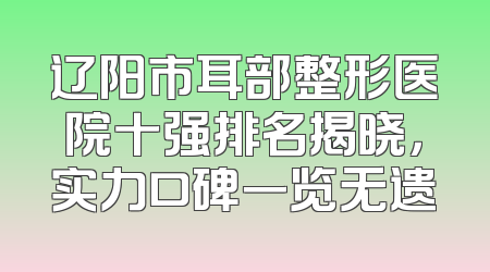 辽阳市耳部整形医院十强排名揭晓，实力口碑一览无遗