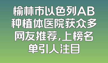 榆林市以色列AB种植体医院获众多网友推荐，上榜名单引人注目