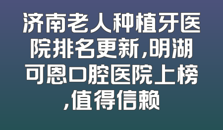 济南老人种植牙医院排名更新，明湖可恩口腔医院上榜，值得信赖