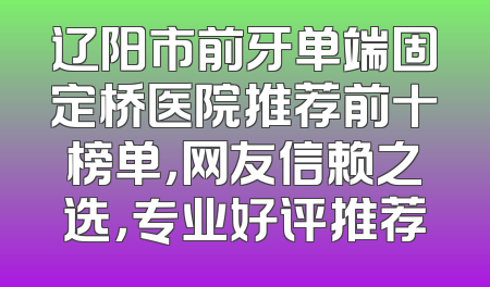 辽阳市前牙单端固定桥医院推荐前十榜单，网友信赖之选，专业好评推荐