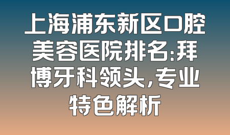 上海浦东新区口腔美容医院排名：拜博牙科领头，专业特色解析