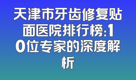 天津市牙齿修复贴面医院排行榜：10位专家的深度解析
