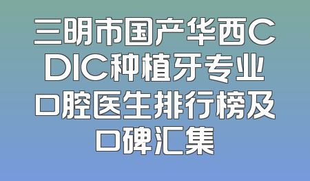 三明市国产华西CDIC种植牙专业口腔医生排行榜及口碑汇集