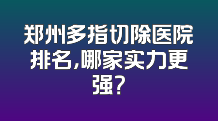 郑州多指切除医院排名，哪家实力更强？