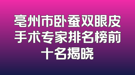 亳州市卧蚕双眼皮手术专家排名榜前十名揭晓