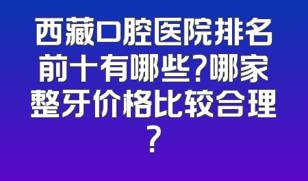 西藏口腔医院排名前十有哪些？哪家整牙价格比较合理？