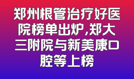 郑州根管治疗好医院榜单出炉，郑大三附院与新美康口腔等上榜