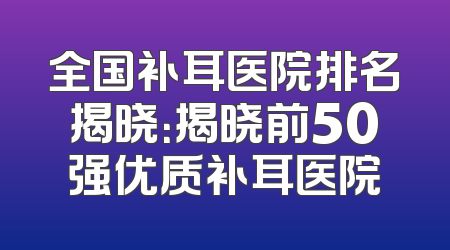 全国补耳医院排名揭晓：揭晓前50强优质补耳医院