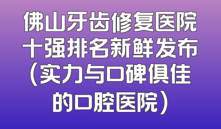 佛山牙齿修复医院十强排名新鲜发布（实力与口碑俱佳的口腔医院）