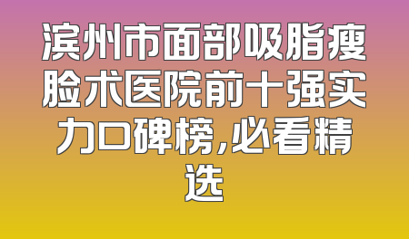 滨州市面部吸脂瘦脸术医院前十强实力口碑榜，必看精选