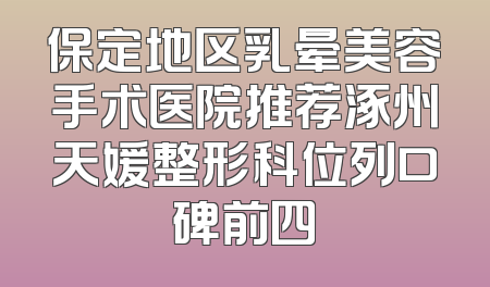 保定地区乳晕美容手术医院推荐涿州天媛整形科位列口碑前四