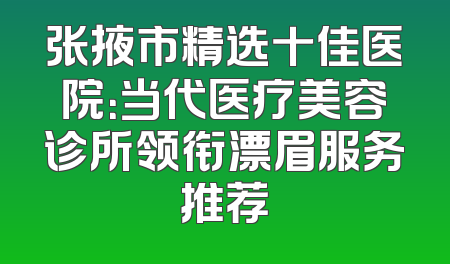 张掖市精选十佳医院：当代医疗美容诊所领衔漂眉服务推荐