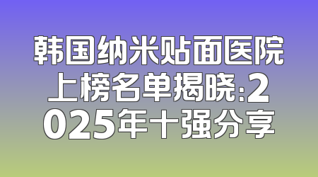 韩国纳米贴面医院上榜名单揭晓：2025年十强分享