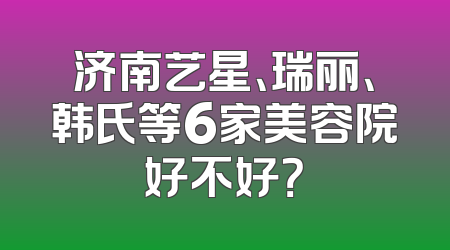 济南艺星、瑞丽、韩氏等6家美容院好不好？