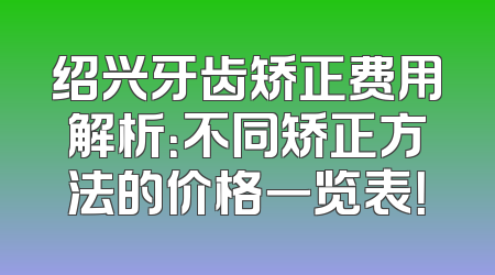 绍兴牙齿矫正费用解析：不同矫正方法的价格一览表！