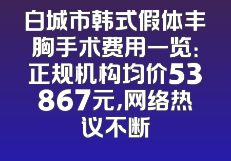 白城市韩式假体丰胸手术费用一览：正规机构均价53867元，网络热议不断