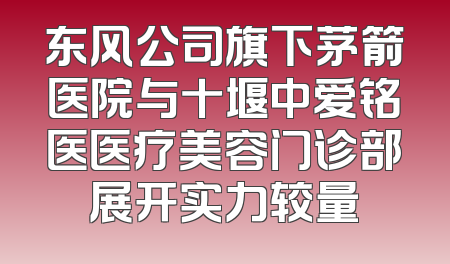 东风公司旗下茅箭医院与十堰中爱铭医医疗美容门诊部展开实力较量