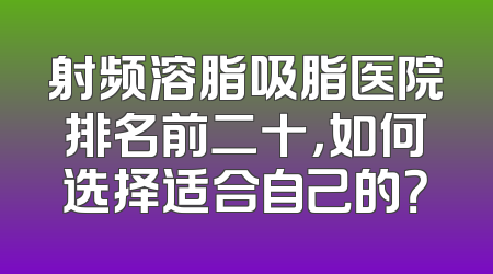 射频溶脂吸脂医院排名前二十，如何选择适合自己的？
