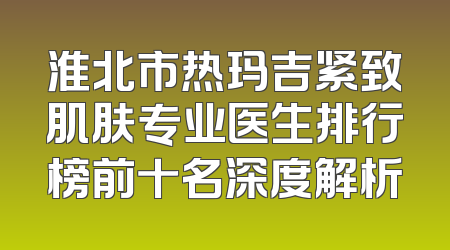 淮北市热玛吉紧致肌肤专业医生排行榜前十名深度解析