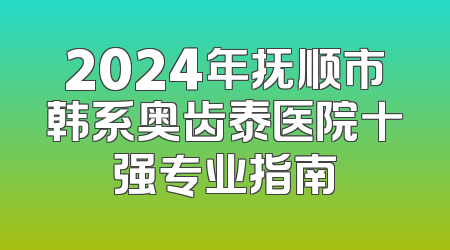 2024年抚顺市韩系奥齿泰医院十强专业指南