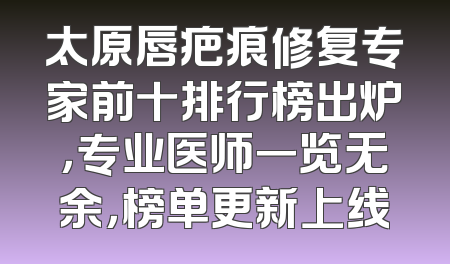 太原唇疤痕修复专家前十排行榜出炉，专业医师一览无余，榜单更新上线