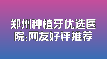 郑州种植牙优选医院：网友好评推荐